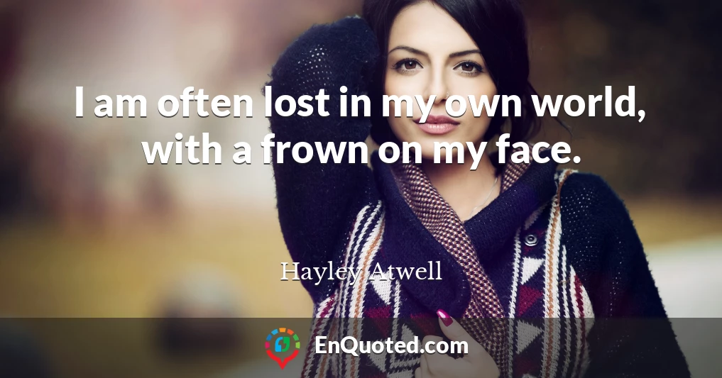 I am often lost in my own world, with a frown on my face.