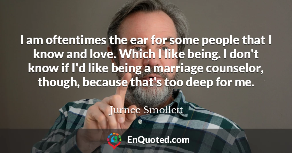 I am oftentimes the ear for some people that I know and love. Which I like being. I don't know if I'd like being a marriage counselor, though, because that's too deep for me.