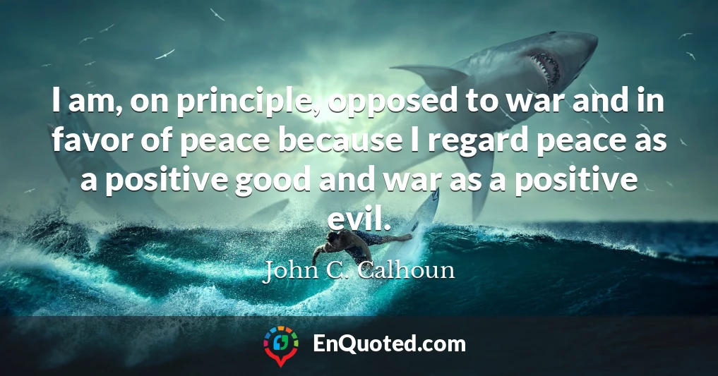 I am, on principle, opposed to war and in favor of peace because I regard peace as a positive good and war as a positive evil.