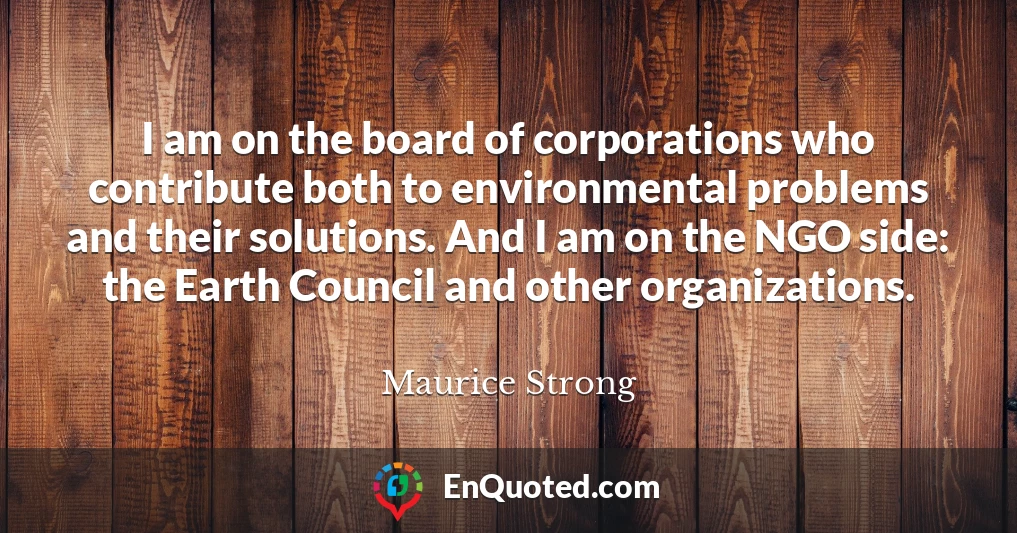 I am on the board of corporations who contribute both to environmental problems and their solutions. And I am on the NGO side: the Earth Council and other organizations.