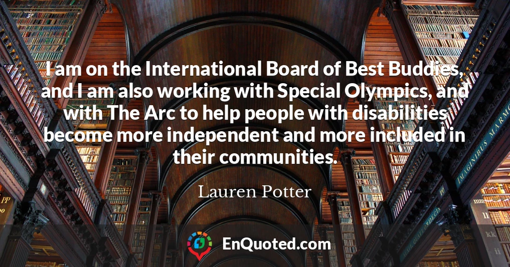 I am on the International Board of Best Buddies, and I am also working with Special Olympics, and with The Arc to help people with disabilities become more independent and more included in their communities.