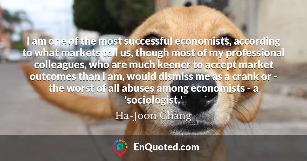 I am one of the most successful economists, according to what markets tell us, though most of my professional colleagues, who are much keener to accept market outcomes than I am, would dismiss me as a crank or - the worst of all abuses among economists - a 'sociologist.'