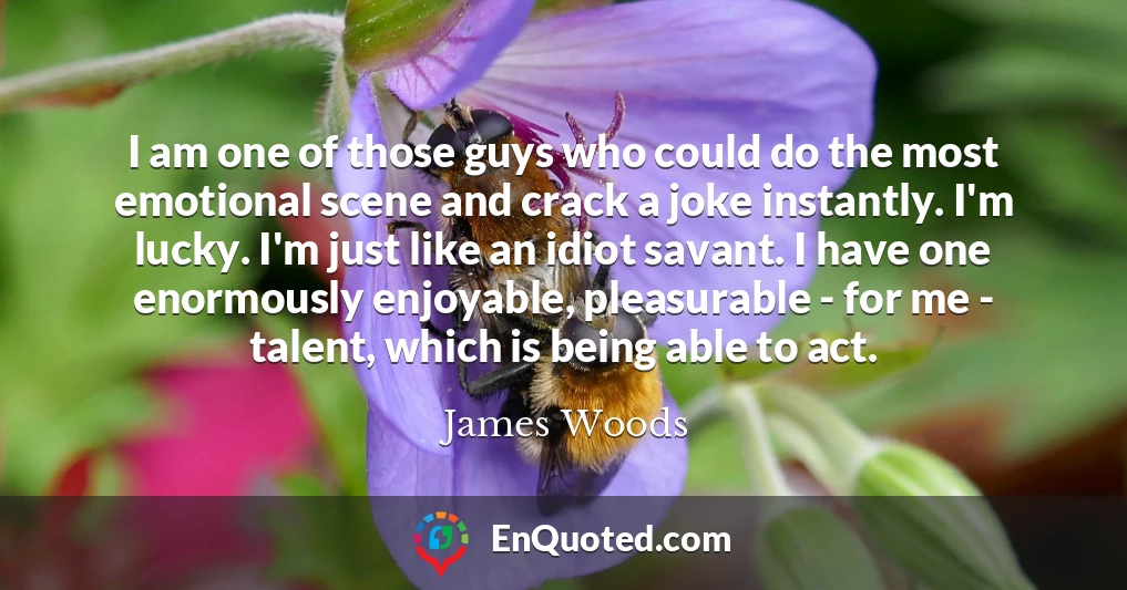 I am one of those guys who could do the most emotional scene and crack a joke instantly. I'm lucky. I'm just like an idiot savant. I have one enormously enjoyable, pleasurable - for me - talent, which is being able to act.