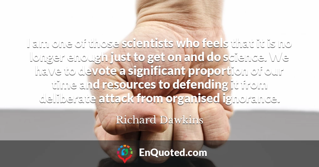 I am one of those scientists who feels that it is no longer enough just to get on and do science. We have to devote a significant proportion of our time and resources to defending it from deliberate attack from organised ignorance.