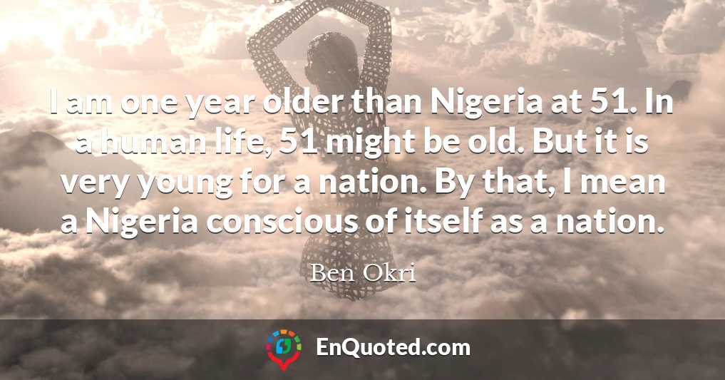 I am one year older than Nigeria at 51. In a human life, 51 might be old. But it is very young for a nation. By that, I mean a Nigeria conscious of itself as a nation.