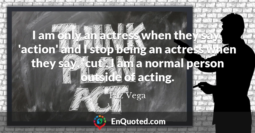 I am only an actress when they say, 'action' and I stop being an actress when they say, 'cut'. I am a normal person outside of acting.