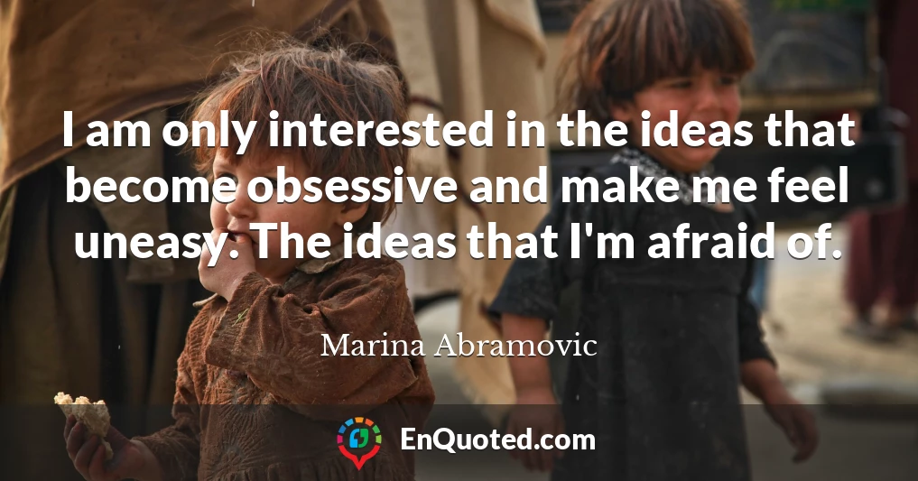 I am only interested in the ideas that become obsessive and make me feel uneasy. The ideas that I'm afraid of.