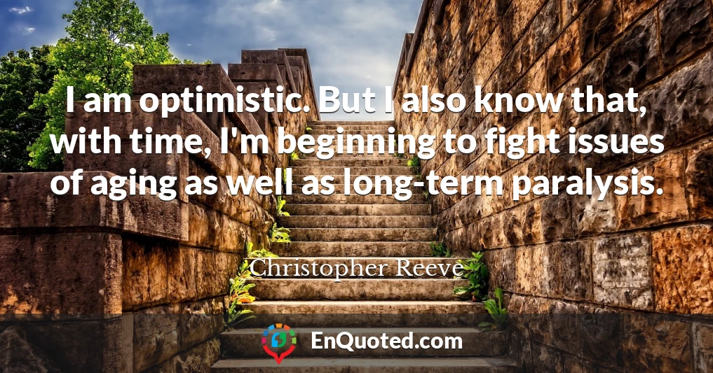 I am optimistic. But I also know that, with time, I'm beginning to fight issues of aging as well as long-term paralysis.