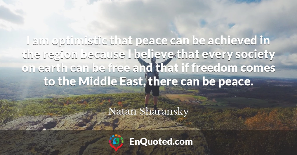 I am optimistic that peace can be achieved in the region because I believe that every society on earth can be free and that if freedom comes to the Middle East, there can be peace.