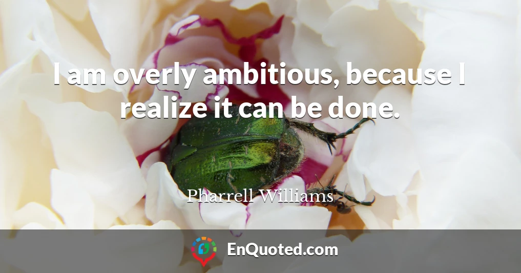 I am overly ambitious, because I realize it can be done.