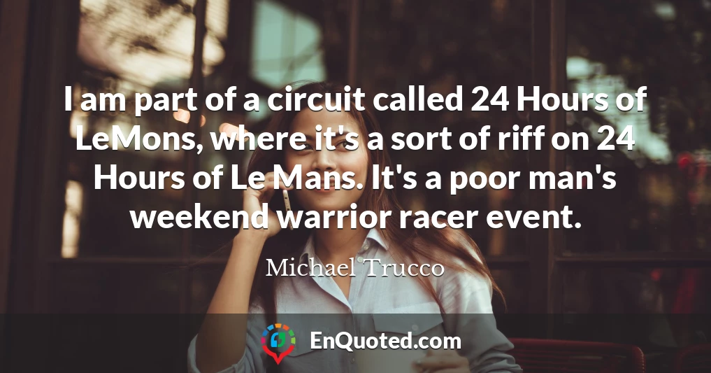 I am part of a circuit called 24 Hours of LeMons, where it's a sort of riff on 24 Hours of Le Mans. It's a poor man's weekend warrior racer event.