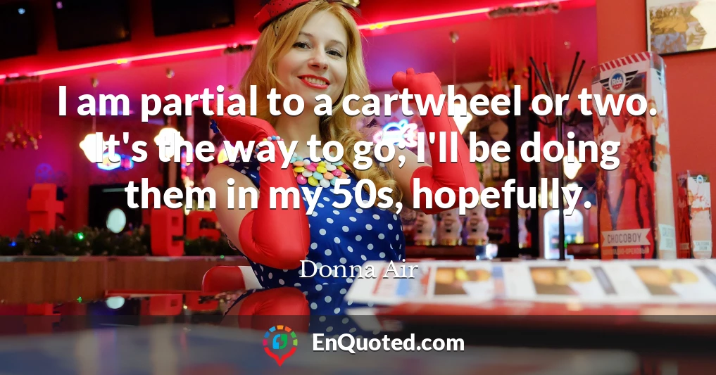 I am partial to a cartwheel or two. It's the way to go; I'll be doing them in my 50s, hopefully.