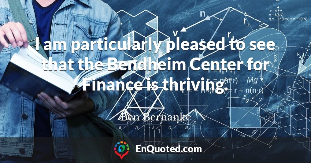 I am particularly pleased to see that the Bendheim Center for Finance is thriving.