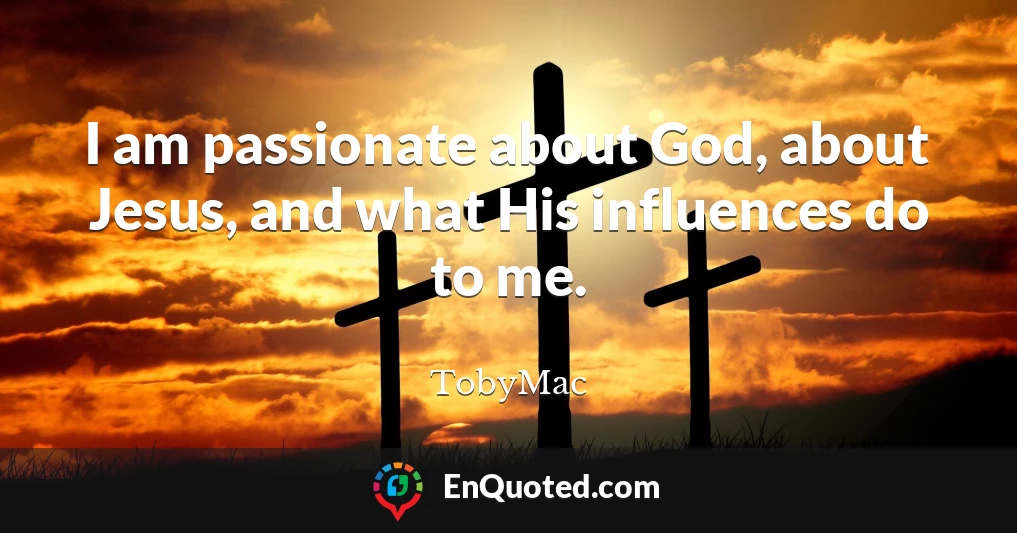 I am passionate about God, about Jesus, and what His influences do to me.