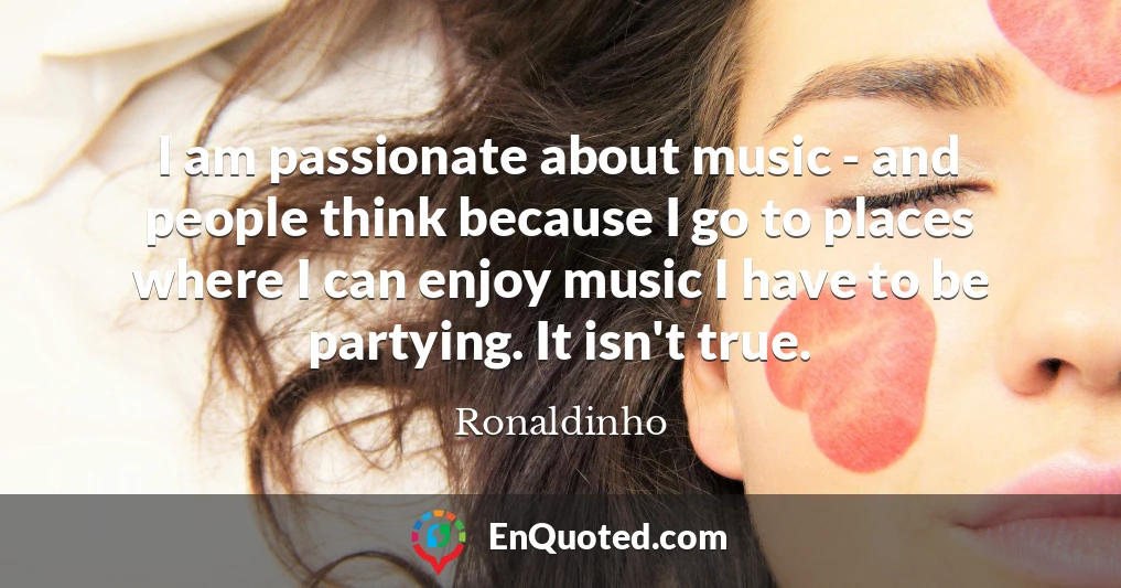 I am passionate about music - and people think because I go to places where I can enjoy music I have to be partying. It isn't true.