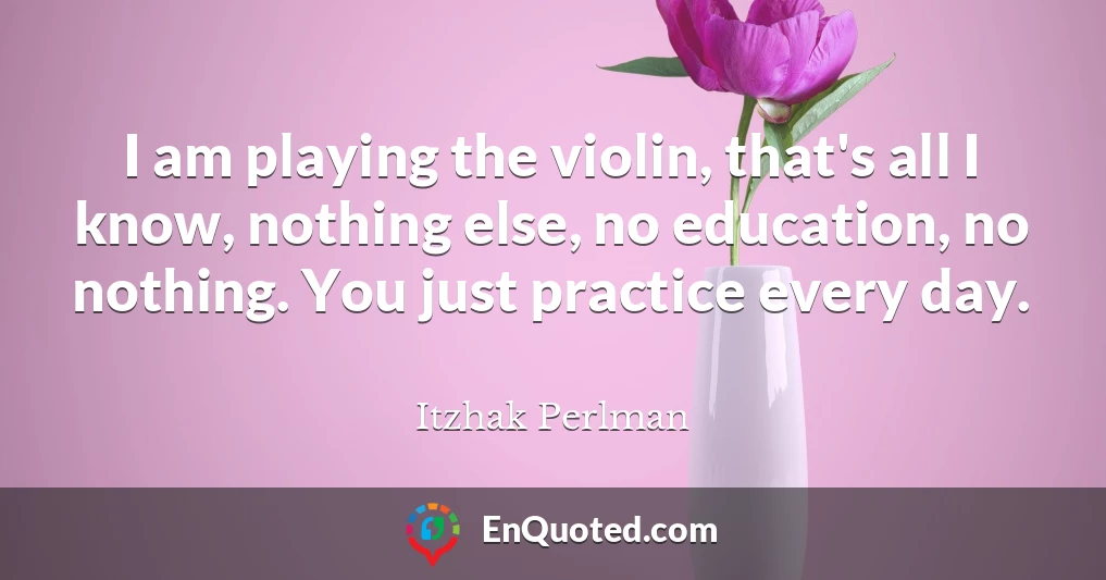 I am playing the violin, that's all I know, nothing else, no education, no nothing. You just practice every day.