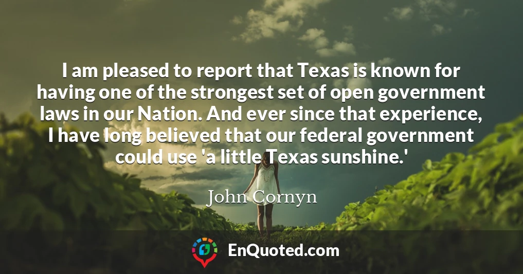 I am pleased to report that Texas is known for having one of the strongest set of open government laws in our Nation. And ever since that experience, I have long believed that our federal government could use 'a little Texas sunshine.'