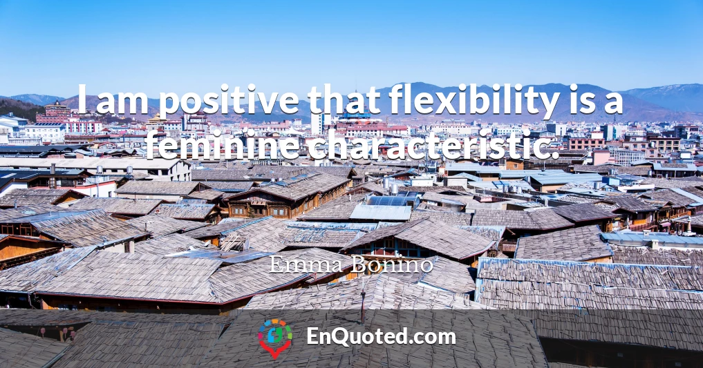 I am positive that flexibility is a feminine characteristic.