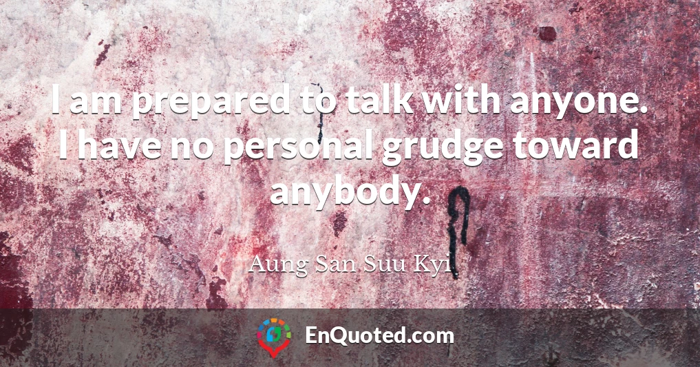 I am prepared to talk with anyone. I have no personal grudge toward anybody.