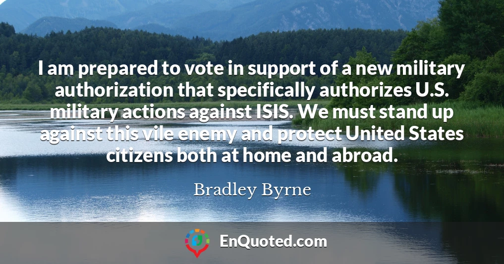 I am prepared to vote in support of a new military authorization that specifically authorizes U.S. military actions against ISIS. We must stand up against this vile enemy and protect United States citizens both at home and abroad.