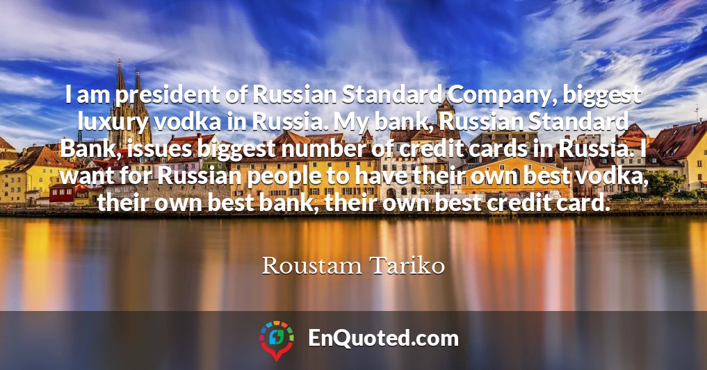 I am president of Russian Standard Company, biggest luxury vodka in Russia. My bank, Russian Standard Bank, issues biggest number of credit cards in Russia. I want for Russian people to have their own best vodka, their own best bank, their own best credit card.