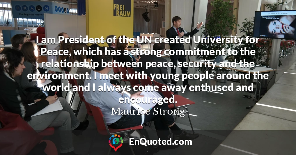 I am President of the UN created University for Peace, which has a strong commitment to the relationship between peace, security and the environment. I meet with young people around the world and I always come away enthused and encouraged.