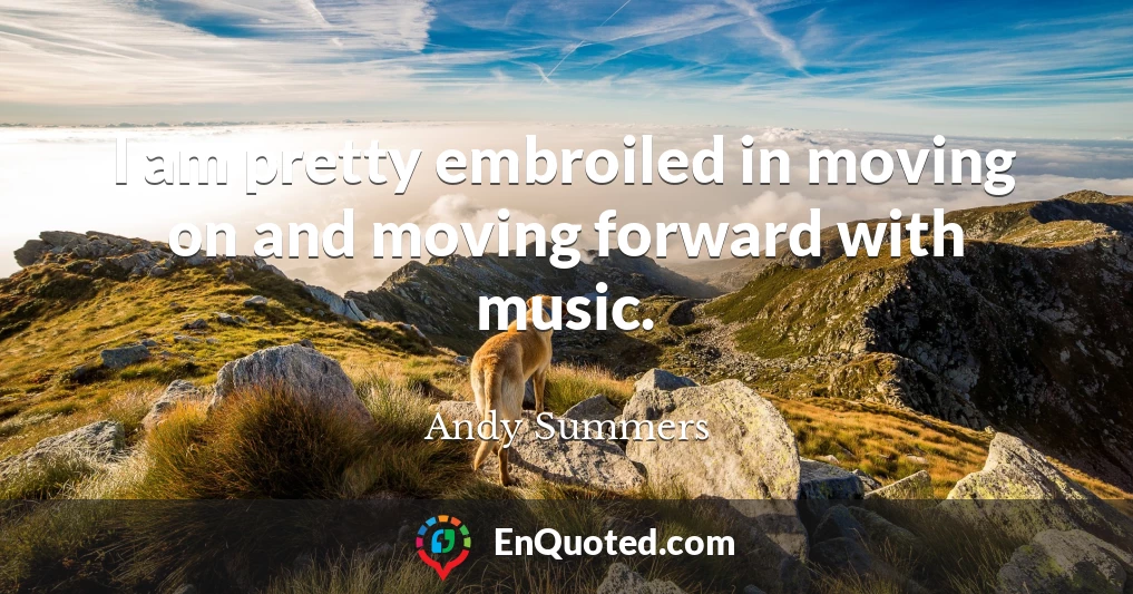 I am pretty embroiled in moving on and moving forward with music.