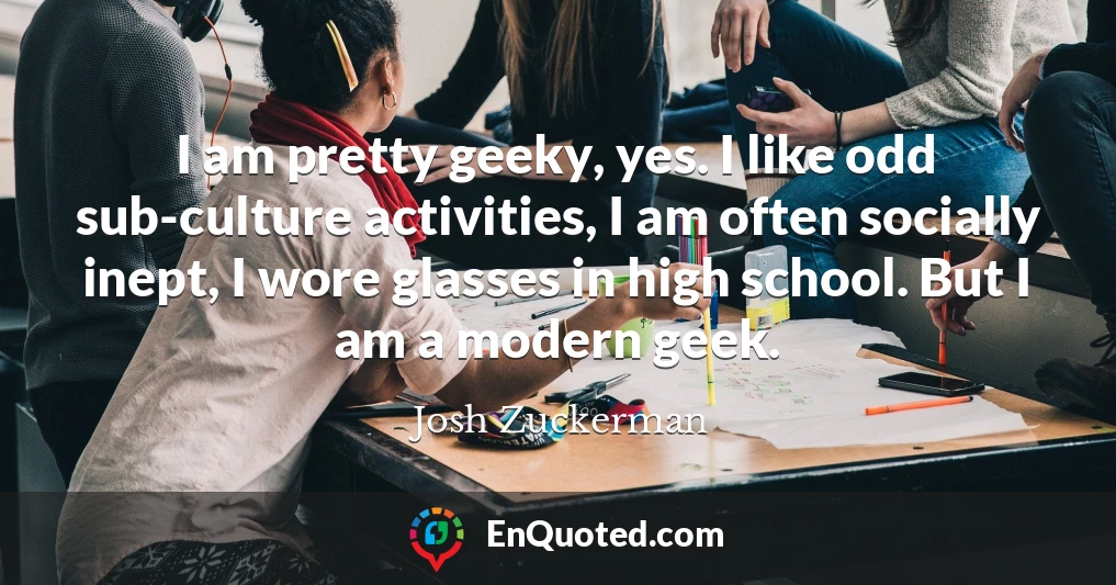 I am pretty geeky, yes. I like odd sub-culture activities, I am often socially inept, I wore glasses in high school. But I am a modern geek.