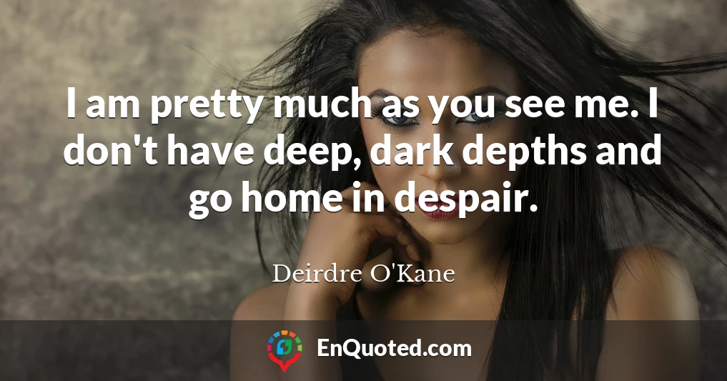 I am pretty much as you see me. I don't have deep, dark depths and go home in despair.