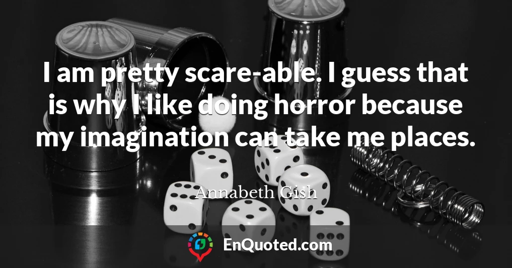 I am pretty scare-able. I guess that is why I like doing horror because my imagination can take me places.