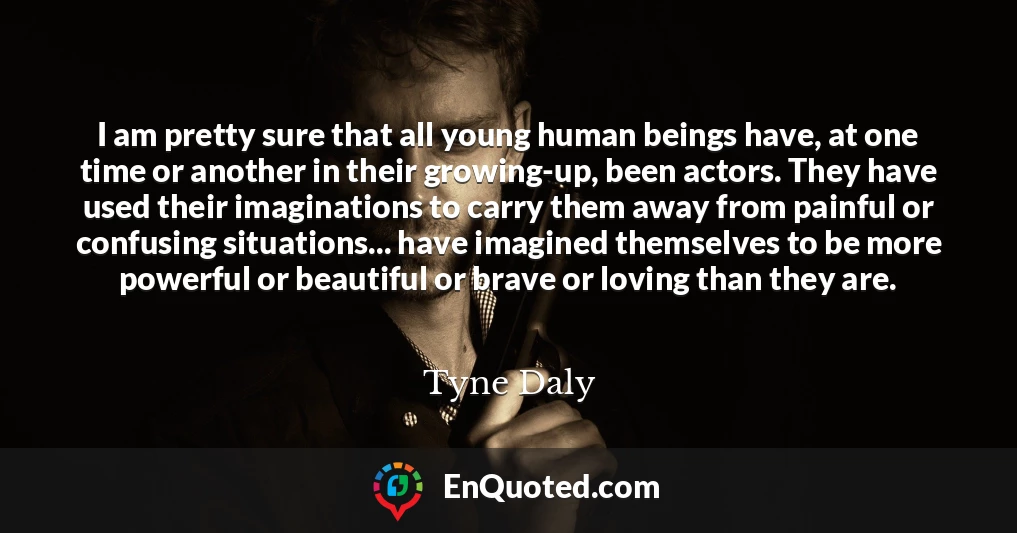 I am pretty sure that all young human beings have, at one time or another in their growing-up, been actors. They have used their imaginations to carry them away from painful or confusing situations... have imagined themselves to be more powerful or beautiful or brave or loving than they are.