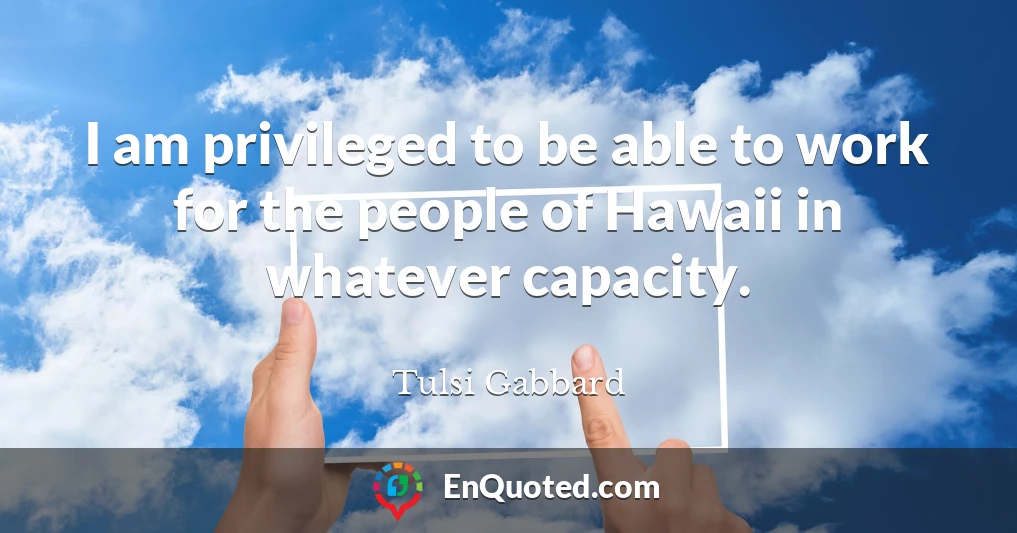 I am privileged to be able to work for the people of Hawaii in whatever capacity.