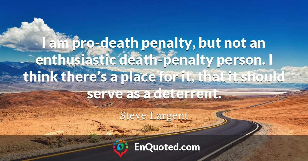 I am pro-death penalty, but not an enthusiastic death-penalty person. I think there's a place for it, that it should serve as a deterrent.