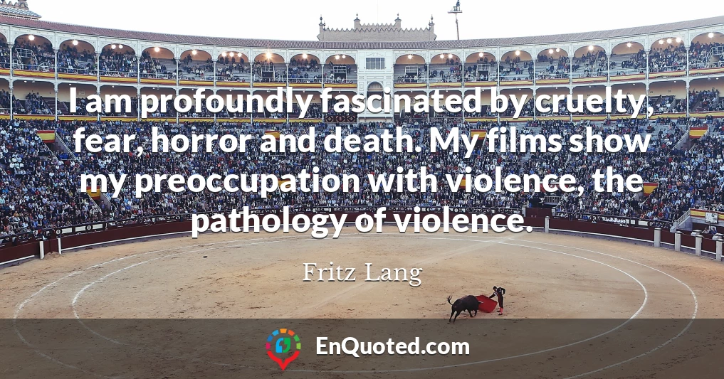 I am profoundly fascinated by cruelty, fear, horror and death. My films show my preoccupation with violence, the pathology of violence.