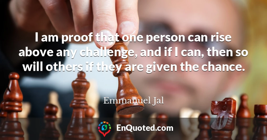 I am proof that one person can rise above any challenge, and if I can, then so will others if they are given the chance.