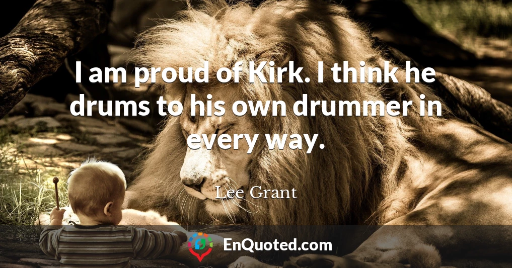 I am proud of Kirk. I think he drums to his own drummer in every way.