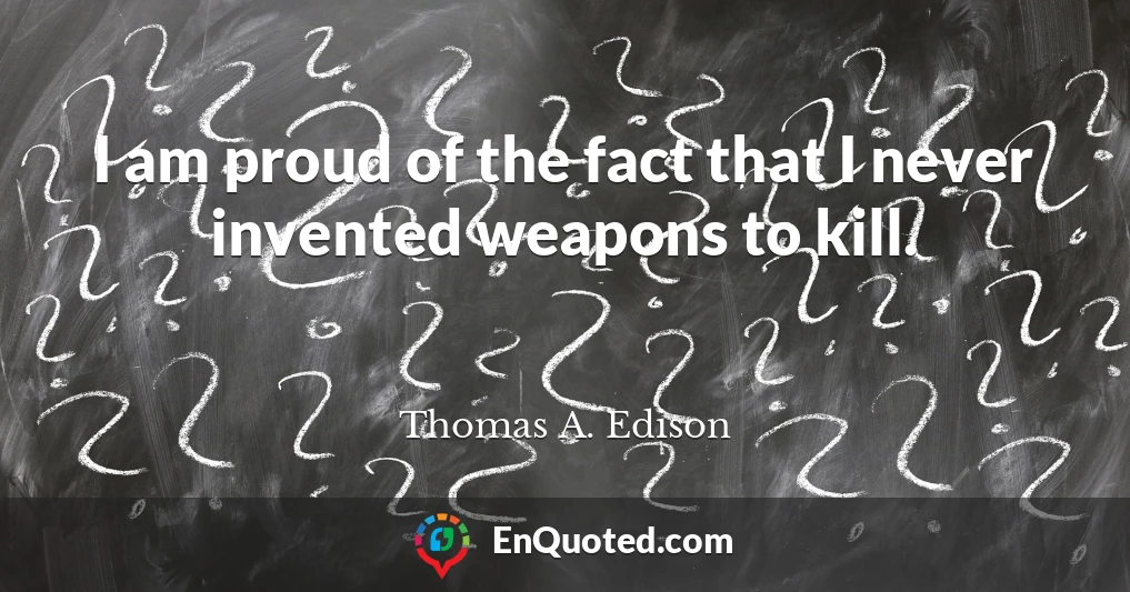 I am proud of the fact that I never invented weapons to kill.