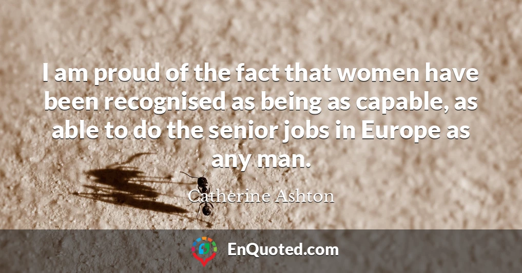 I am proud of the fact that women have been recognised as being as capable, as able to do the senior jobs in Europe as any man.