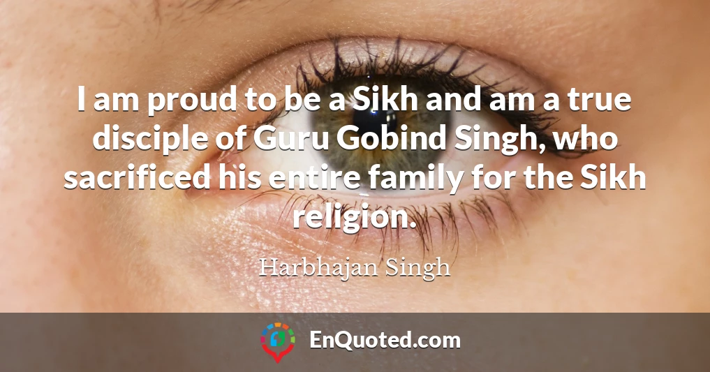 I am proud to be a Sikh and am a true disciple of Guru Gobind Singh, who sacrificed his entire family for the Sikh religion.