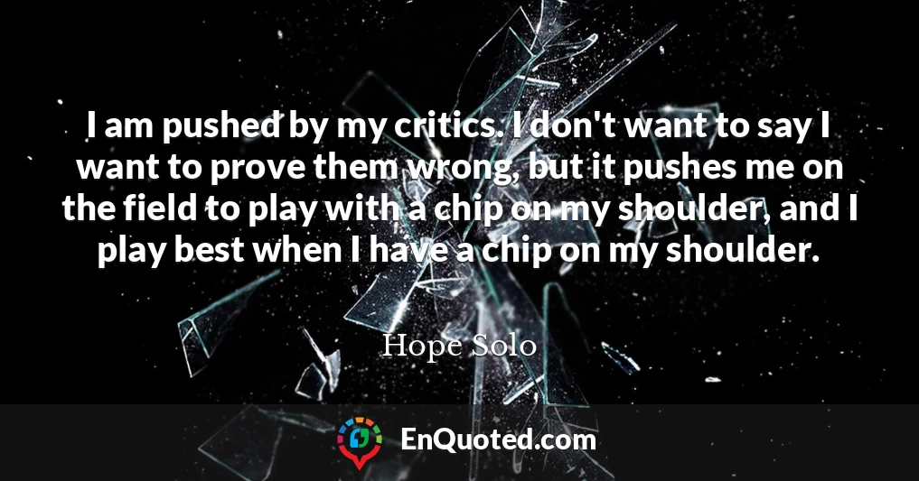 I am pushed by my critics. I don't want to say I want to prove them wrong, but it pushes me on the field to play with a chip on my shoulder, and I play best when I have a chip on my shoulder.