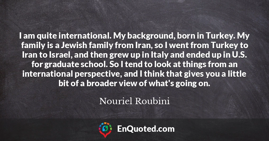 I am quite international. My background, born in Turkey. My family is a Jewish family from Iran, so I went from Turkey to Iran to Israel, and then grew up in Italy and ended up in U.S. for graduate school. So I tend to look at things from an international perspective, and I think that gives you a little bit of a broader view of what's going on.