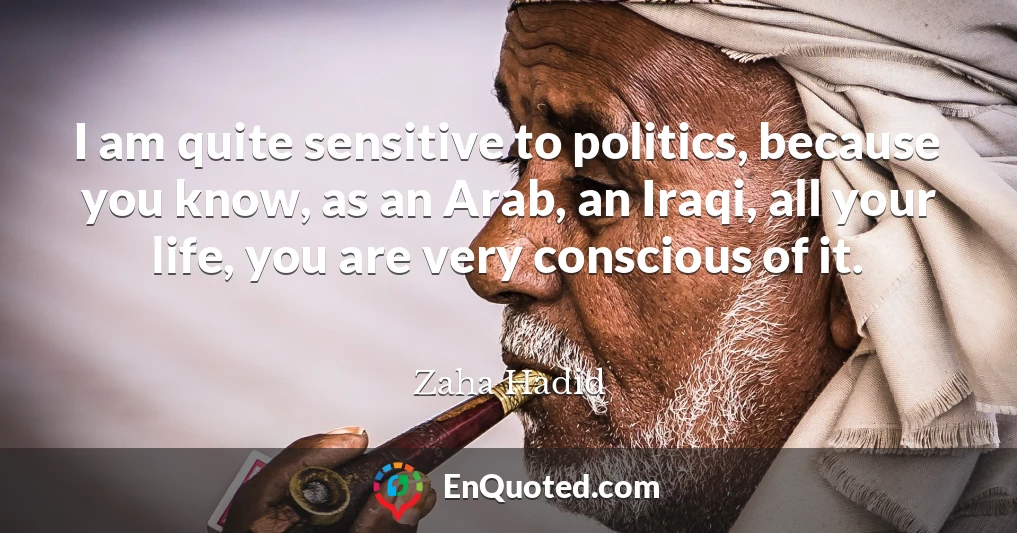 I am quite sensitive to politics, because you know, as an Arab, an Iraqi, all your life, you are very conscious of it.