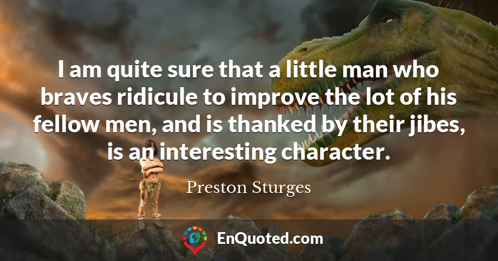 I am quite sure that a little man who braves ridicule to improve the lot of his fellow men, and is thanked by their jibes, is an interesting character.