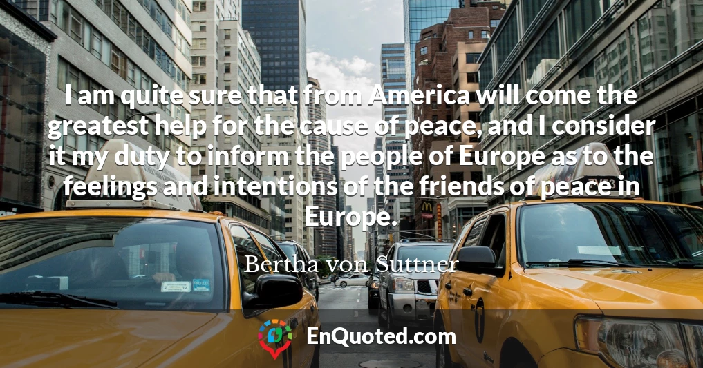 I am quite sure that from America will come the greatest help for the cause of peace, and I consider it my duty to inform the people of Europe as to the feelings and intentions of the friends of peace in Europe.