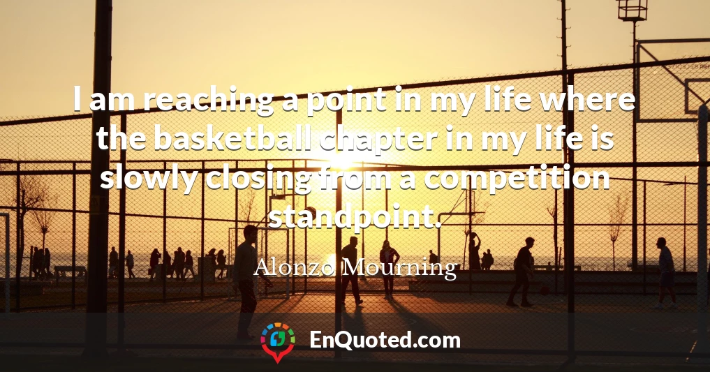 I am reaching a point in my life where the basketball chapter in my life is slowly closing from a competition standpoint.