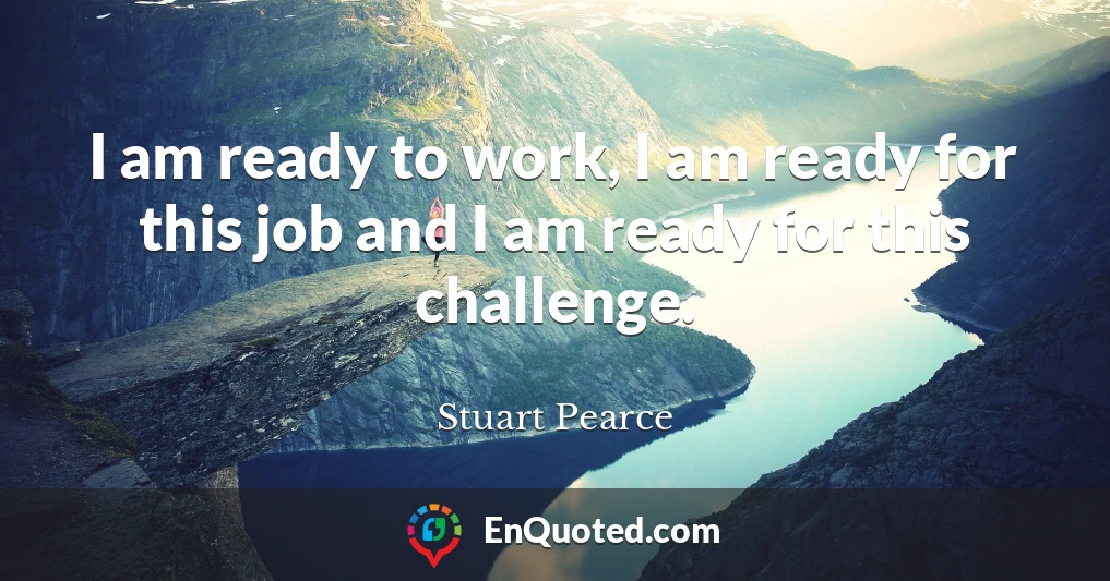 I am ready to work, I am ready for this job and I am ready for this challenge.