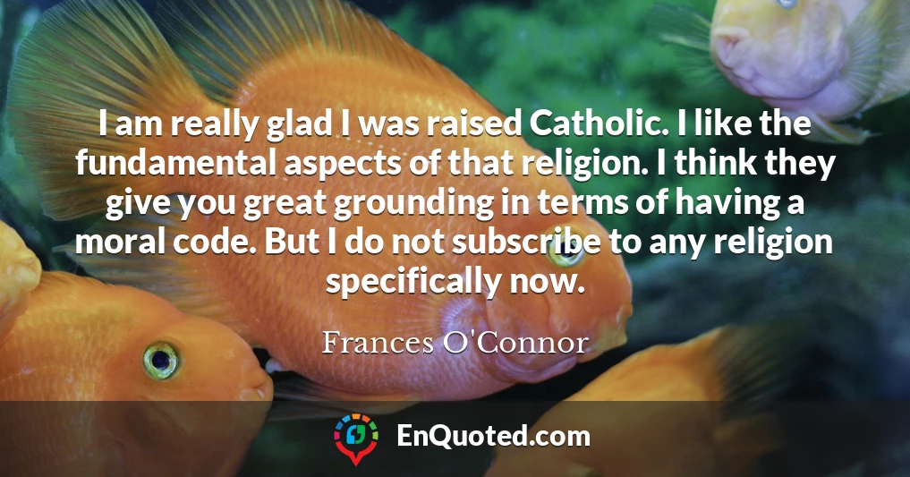 I am really glad I was raised Catholic. I like the fundamental aspects of that religion. I think they give you great grounding in terms of having a moral code. But I do not subscribe to any religion specifically now.