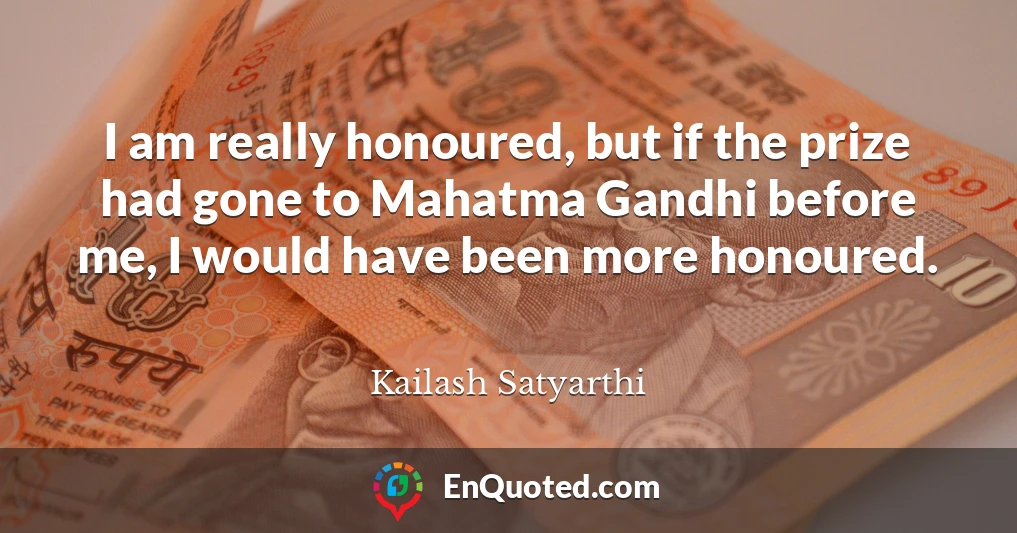 I am really honoured, but if the prize had gone to Mahatma Gandhi before me, I would have been more honoured.