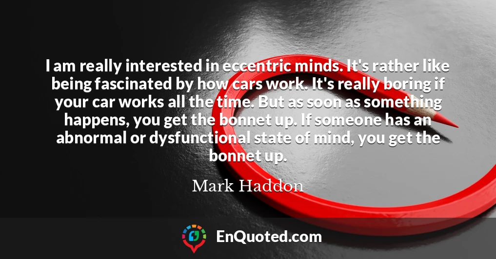 I am really interested in eccentric minds. It's rather like being fascinated by how cars work. It's really boring if your car works all the time. But as soon as something happens, you get the bonnet up. If someone has an abnormal or dysfunctional state of mind, you get the bonnet up.