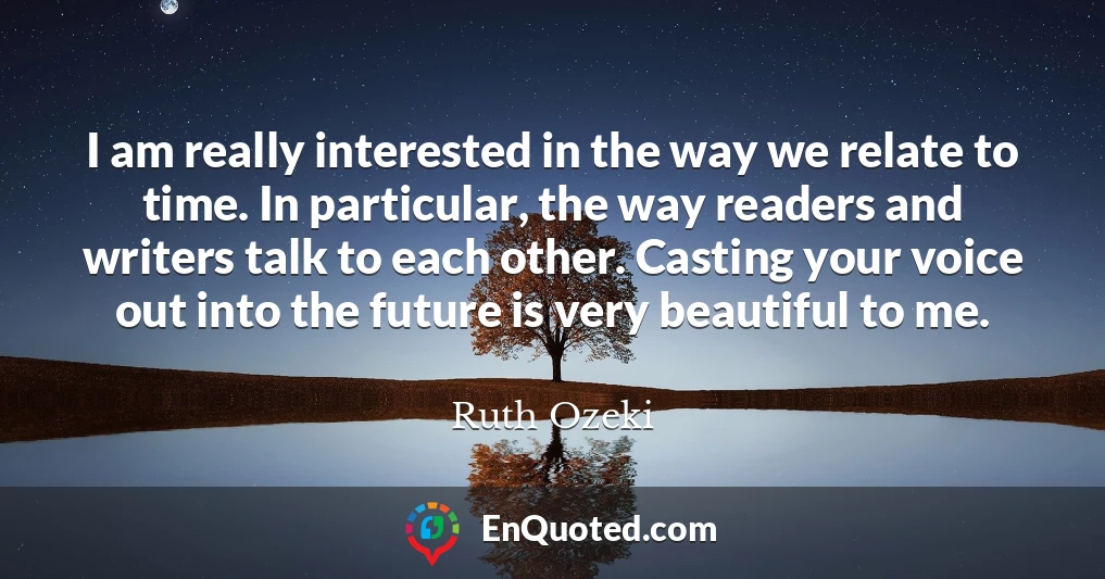 I am really interested in the way we relate to time. In particular, the way readers and writers talk to each other. Casting your voice out into the future is very beautiful to me.
